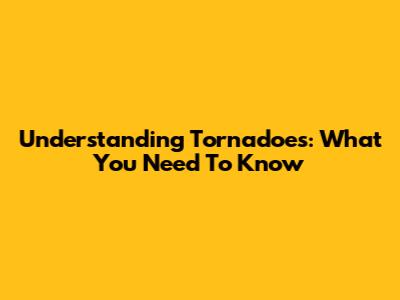 Understanding Tornadoes: What You Need To Know