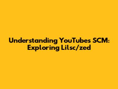 Understanding YouTube's SCM: Exploring Lilsc/zed