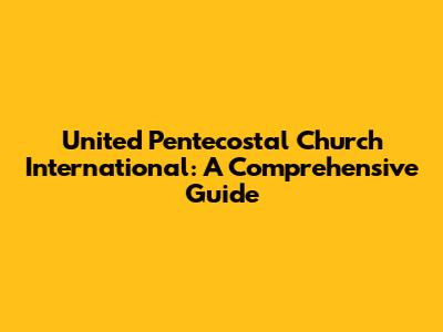 United Pentecostal Church International: A Comprehensive Guide