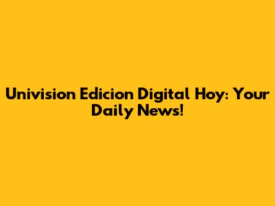 Univision Edicion Digital Hoy: Your Daily News!