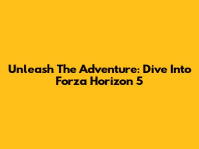 Unleash The Adventure: Dive Into Forza Horizon 5