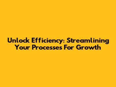 Unlock Efficiency: Streamlining Your Processes For Growth