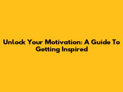 Unlock Your Motivation: A Guide To Getting Inspired