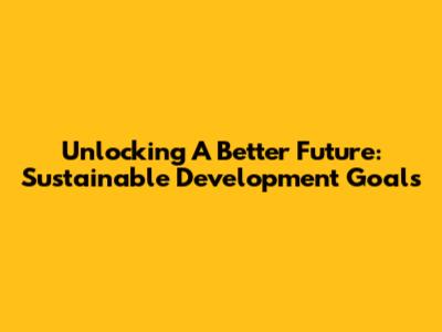 Unlocking A Better Future: Sustainable Development Goals