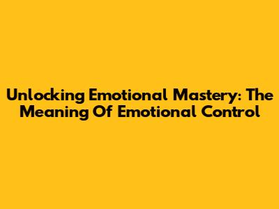 Unlocking Emotional Mastery: The Meaning Of Emotional Control