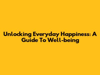 Unlocking Everyday Happiness: A Guide To Well-being