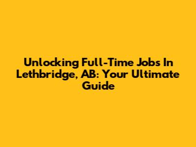 Unlocking Full-Time Jobs In Lethbridge, AB: Your Ultimate Guide