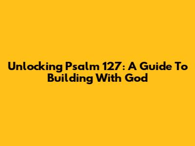 Unlocking Psalm 127: A Guide To Building With God