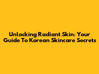 Unlocking Radiant Skin: Your Guide To Korean Skincare Secrets