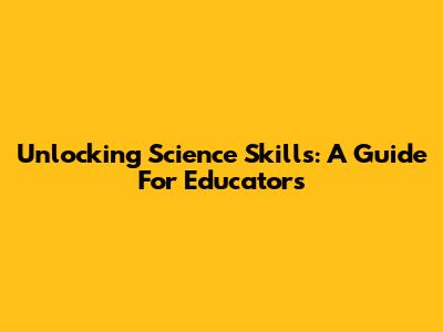 Unlocking Science Skills: A Guide For Educators