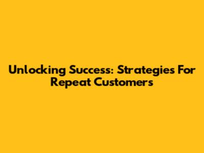 Unlocking Success: Strategies For Repeat Customers