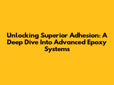 Unlocking Superior Adhesion: A Deep Dive Into Advanced Epoxy Systems