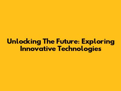 Unlocking The Future: Exploring Innovative Technologies
