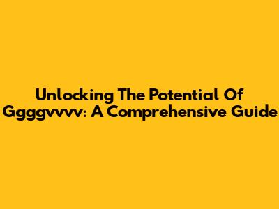 Unlocking The Potential Of Ggggvvvv: A Comprehensive Guide