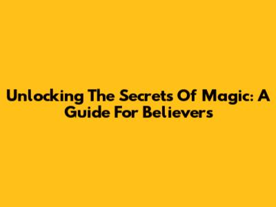 Unlocking The Secrets Of Magic: A Guide For Believers
