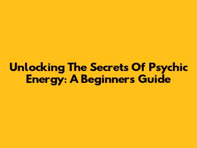 Unlocking The Secrets Of Psychic Energy: A Beginner's Guide