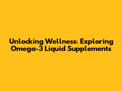 Unlocking Wellness: Exploring Omega-3 Liquid Supplements