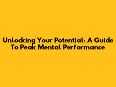 Unlocking Your Potential: A Guide To Peak Mental Performance