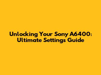 Unlocking Your Sony A6400: Ultimate Settings Guide