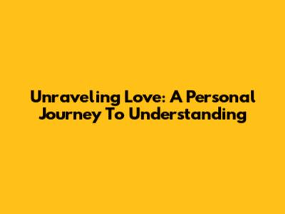 Unraveling Love: A Personal Journey To Understanding