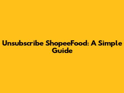 Unsubscribe ShopeeFood: A Simple Guide