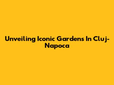 Unveiling Iconic Gardens In Cluj-Napoca