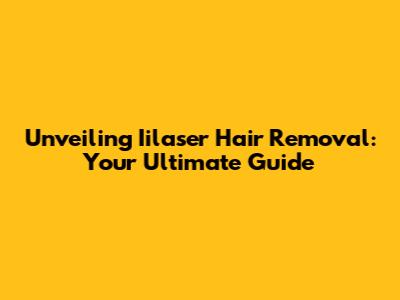 Unveiling Iilaser Hair Removal: Your Ultimate Guide