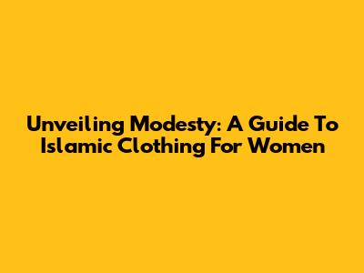 Unveiling Modesty: A Guide To Islamic Clothing For Women