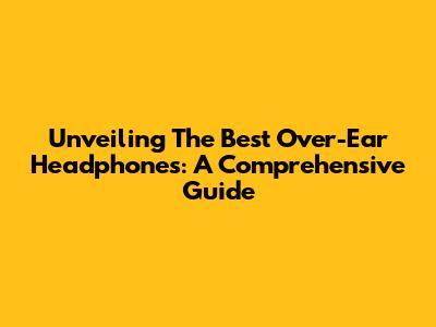 Unveiling The Best Over-Ear Headphones: A Comprehensive Guide