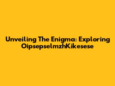 Unveiling The Enigma: Exploring OipsepselmzhKikesese