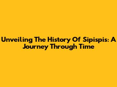Unveiling The History Of Sipispis: A Journey Through Time
