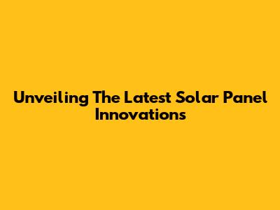 Unveiling The Latest Solar Panel Innovations