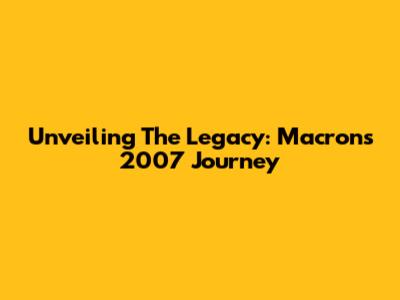 Unveiling The Legacy: Macron's 2007 Journey