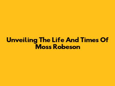 Unveiling The Life And Times Of Moss Robeson