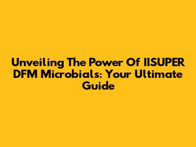 Unveiling The Power Of IISUPER DFM Microbials: Your Ultimate Guide