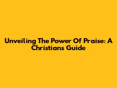 Unveiling The Power Of Praise: A Christian's Guide