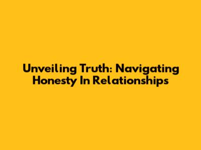 Unveiling Truth: Navigating Honesty In Relationships