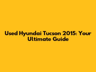 Used Hyundai Tucson 2015: Your Ultimate Guide