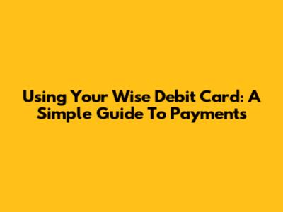 Using Your Wise Debit Card: A Simple Guide To Payments