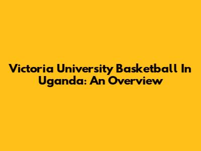 Victoria University Basketball In Uganda: An Overview