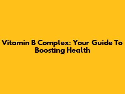 Vitamin B Complex: Your Guide To Boosting Health