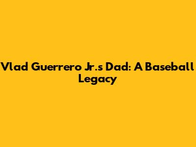 Vlad Guerrero Jr.'s Dad: A Baseball Legacy