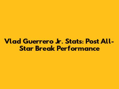 Vlad Guerrero Jr. Stats: Post All-Star Break Performance