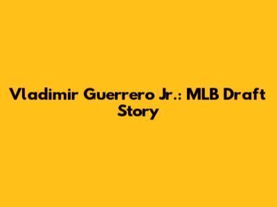 Vladimir Guerrero Jr.: MLB Draft Story