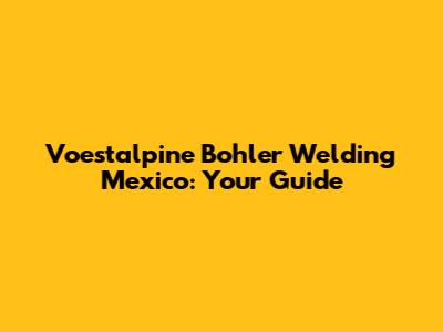 Voestalpine Bohler Welding Mexico: Your Guide