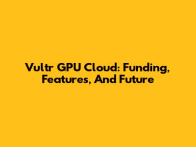 Vultr GPU Cloud: Funding, Features, And Future