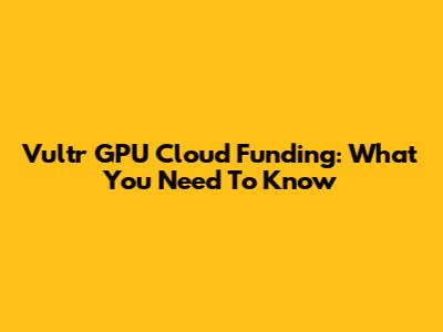Vultr GPU Cloud Funding: What You Need To Know