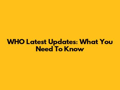 WHO Latest Updates: What You Need To Know