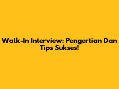 Walk-In Interview: Pengertian Dan Tips Sukses!