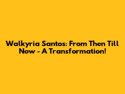 Walkyria Santos: From Then Till Now - A Transformation!